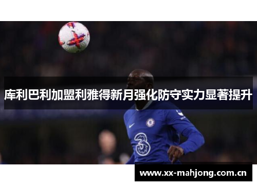 库利巴利加盟利雅得新月强化防守实力显著提升 库利巴利加盟利雅得新月强化防守实力显著提升